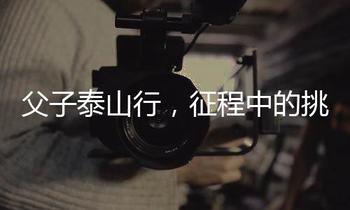 父子泰山行，征程中的挑戰(zhàn)與堅持