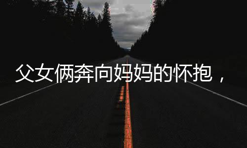 父女倆奔向媽媽的懷抱，幸福時刻盡在此刻