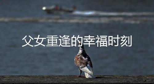 父女重逢的幸福時刻