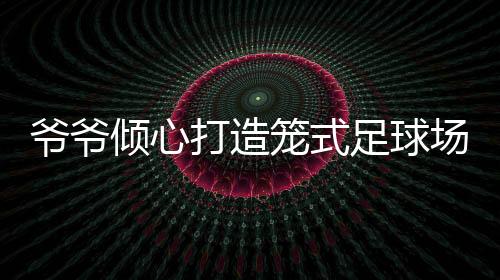 爺爺傾心打造籠式足球場(chǎng)，為孫女鋪設(shè)運(yùn)動(dòng)夢(mèng)想之路