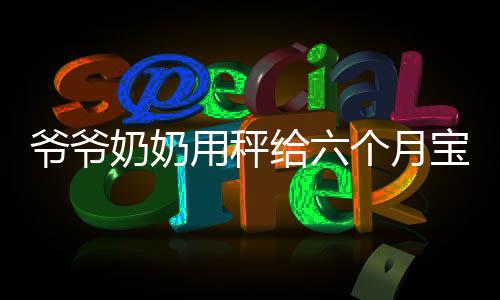 爺爺奶奶用秤給六個月寶寶稱體重，見證成長的第一步