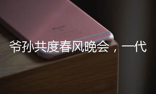 爺孫共度春風(fēng)晚會，一代偶像驚喜亮相爺爺看到自己的影子