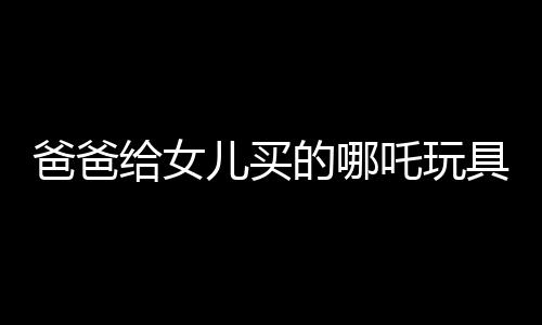 爸爸給女兒買的哪吒玩具背后的故事，一段跨越年齡與歲月的情感紐帶