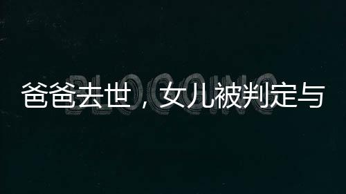 爸爸去世，女兒被判定與四個(gè)姑姑平分遺產(chǎn)，家族遺產(chǎn)紛爭(zhēng)引深思