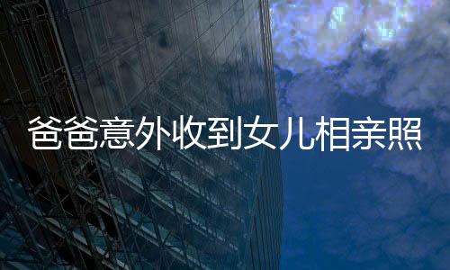 爸爸意外收到女兒相親照片，竟得來(lái)一堆丑照——折射家庭對(duì)相親文化的復(fù)雜態(tài)度
