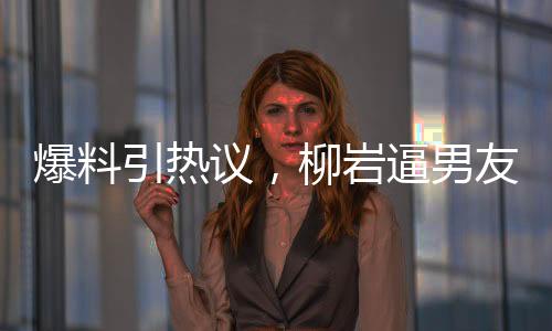 爆料引熱議，柳巖逼男友離婚后上位，背后的真相究竟是什么？