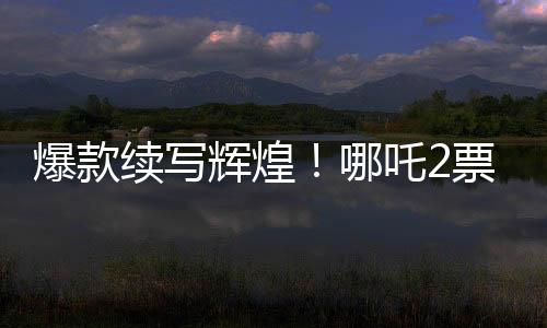 爆款續(xù)寫輝煌！哪吒2票房大突破，超越136億大關！