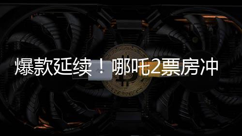 爆款延續(xù)！哪吒2票房沖破118億，刷新多項記錄！