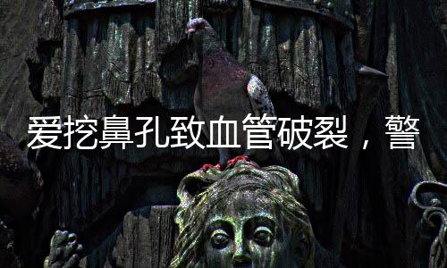 愛挖鼻孔致血管破裂，警惕日常習(xí)慣潛在危害