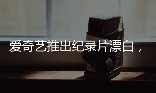 愛奇藝推出紀錄片漂白，探討真相的背后，不是簡單的白嫖新聞