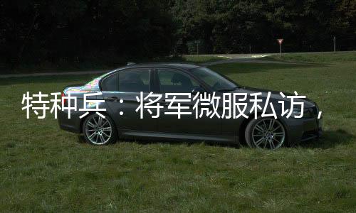特種兵：將軍微服私訪，誤認(rèn)成看門大爺
