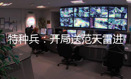 特種兵：開局送范天雷進局子！