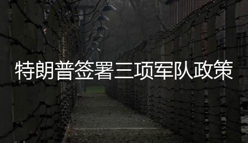 特朗普簽署三項(xiàng)軍隊(duì)政策行政令，重塑軍事戰(zhàn)略與力量體系