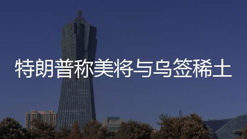 特朗普稱美將與烏簽稀土協(xié)議，背景、內(nèi)容、影響及前景展望