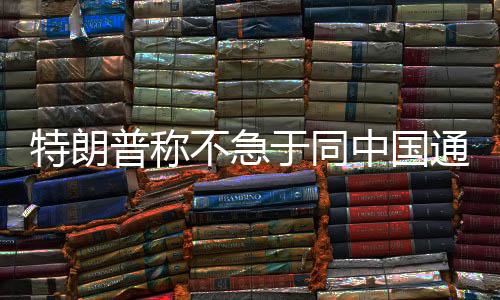 特朗普稱不急于同中國通話，中方回應——兩國關系展望與發(fā)展