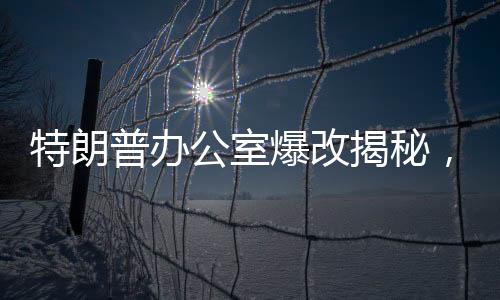 特朗普辦公室爆改揭秘，透視背后的一二三與紛繁變化