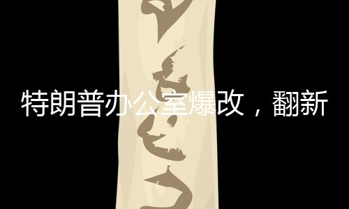 特朗普辦公室爆改，翻新細(xì)節(jié)一探究竟