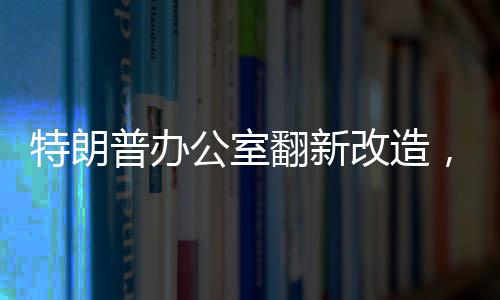 特朗普辦公室翻新改造，揭示翻新細(xì)節(jié)與未來展望（標(biāo)題）
