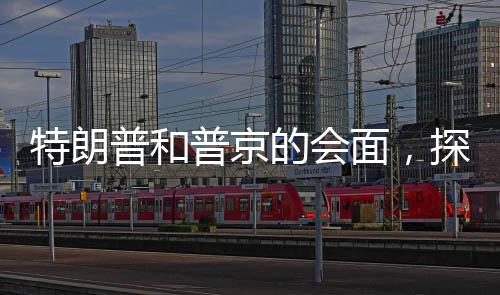 特朗普和普京的會(huì)面，探討兩國(guó)關(guān)系與合作的話題