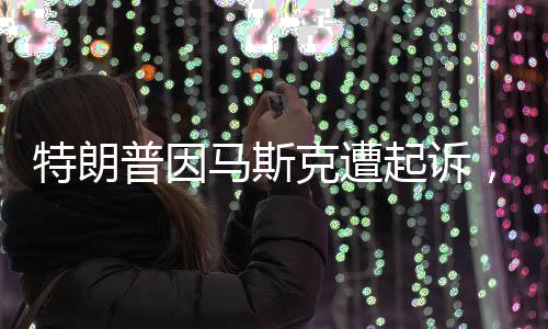 特朗普因馬斯克遭起訴，商業(yè)巨頭間的紛爭揭開序幕