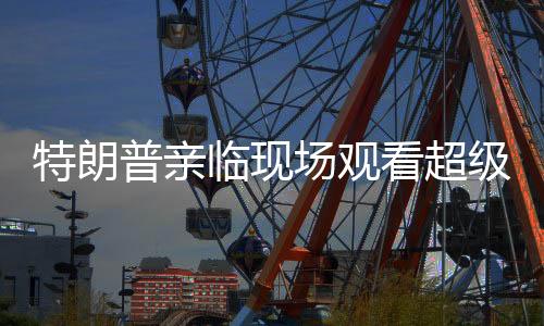 特朗普親臨現(xiàn)場觀看超級碗比賽，球迷狂歡與爭議交織