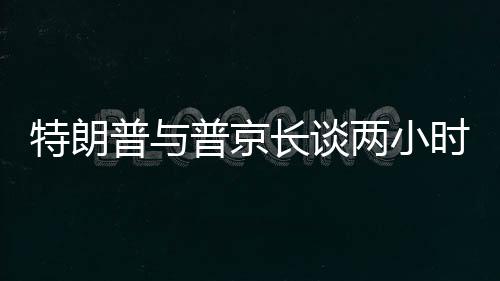 特朗普與普京長談兩小時半，國際關(guān)系的深度對話