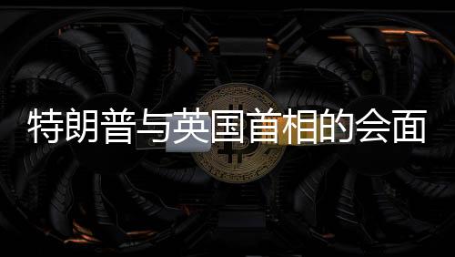 特朗普與英國(guó)首相的會(huì)面，風(fēng)趣對(duì)話引發(fā)全場(chǎng)大笑