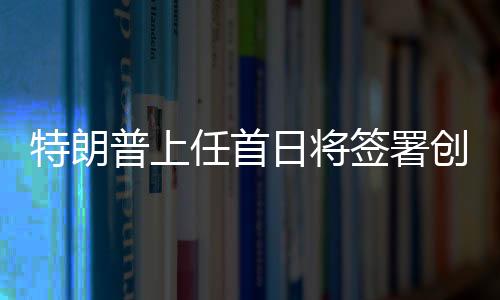 特朗普上任首日將簽署創(chuàng)紀錄政令，重塑美國輝煌之一二三四五六七八九十