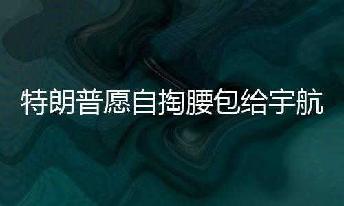 特朗普愿自掏腰包給宇航員發(fā)加班費(fèi)，展現(xiàn)對(duì)太空探索英雄的支持與激勵(lì)