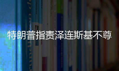 特朗普指責(zé)澤連斯基不尊重美國，兩國關(guān)系暗流涌動