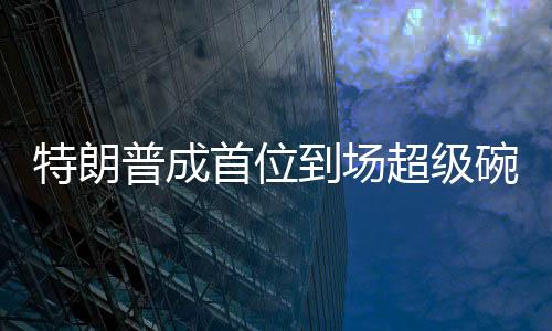 特朗普成首位到場(chǎng)超級(jí)碗的美國(guó)總統(tǒng)，歷史性的體育與政治交融時(shí)刻