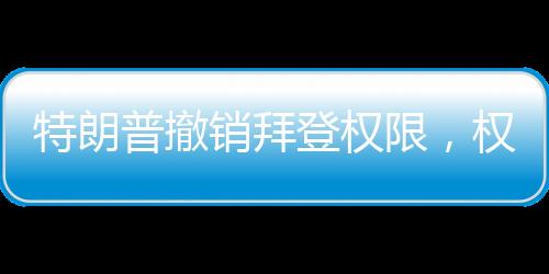 特朗普撤銷拜登權限，權力更迭與決策背后的考量
