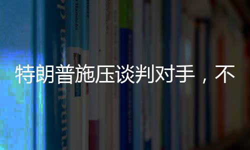 特朗普施壓談判對(duì)手，不愿達(dá)成協(xié)議之人不會(huì)待太久