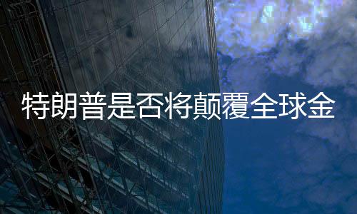 特朗普是否將顛覆全球金融秩序？深度探討與全面分析