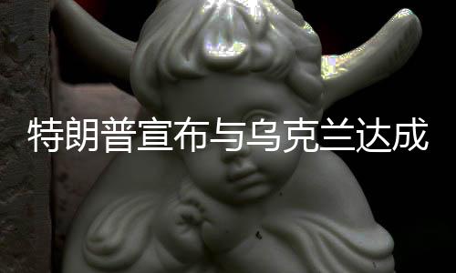 特朗普宣布與烏克蘭達成礦產(chǎn)協(xié)議，兩國合作邁入新階段