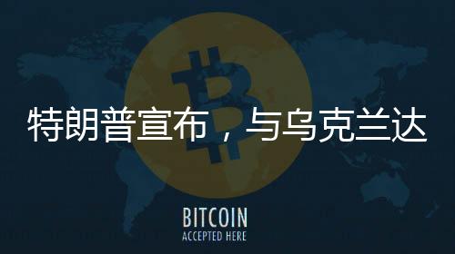 特朗普宣布，與烏克蘭達(dá)成礦產(chǎn)協(xié)議——開啟新的合作篇章