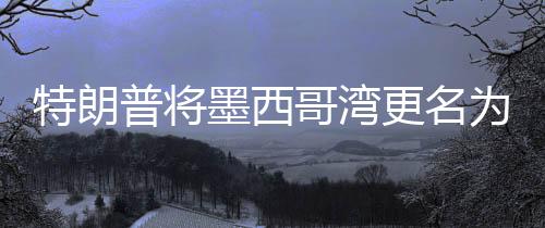 特朗普將墨西哥灣更名為美國灣，爭議背后的地理與歷史考量