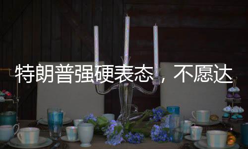 特朗普強(qiáng)硬表態(tài)，不愿達(dá)成協(xié)議之人不會(huì)待太久