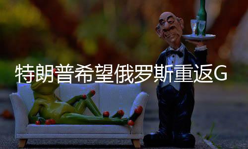 特朗普希望俄羅斯重返G7遭拒絕，國際關(guān)系的波折與格局變化