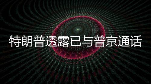 特朗普透露已與普京通話，兩國關(guān)系迎來新動(dòng)向