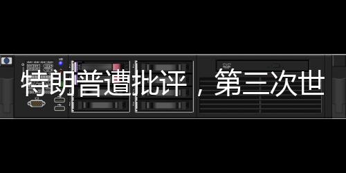 特朗普遭批評，第三次世界大戰(zhàn)并非博弈的棋盤——你在拿世界大戰(zhàn)賭博