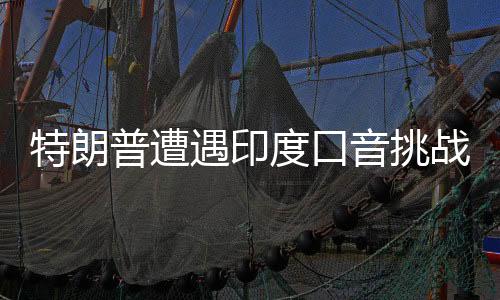 特朗普遭遇印度口音挑戰(zhàn)，雇用翻譯應(yīng)對(duì)