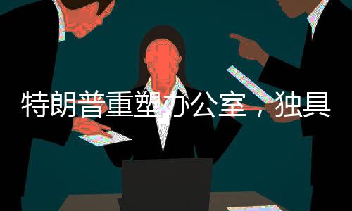特朗普重塑辦公室，獨(dú)具匠心再創(chuàng)新意的新視界！