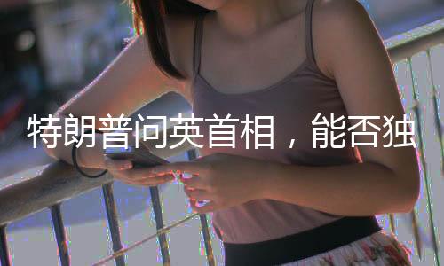 特朗普問英首相，能否獨(dú)自對抗俄羅斯？引發(fā)國際熱議