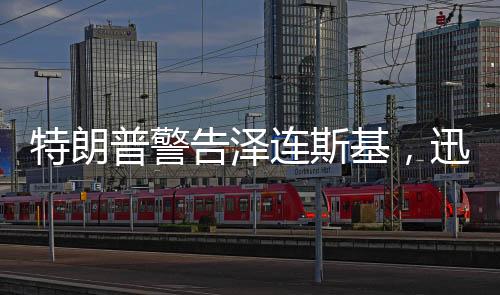 特朗普警告澤連斯基，迅速行動，勿失良機(jī)