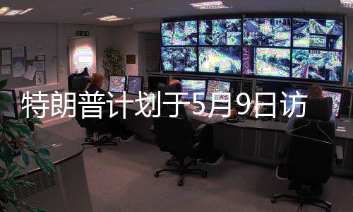 特朗普計劃于5月9日訪問俄羅斯，本人回應(yīng)與事件深度解讀