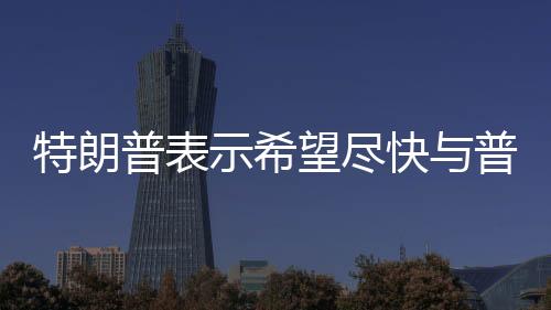 特朗普表示希望盡快與普京會晤，兩國關(guān)系展望的新起點