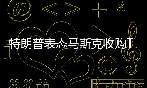 特朗普表態(tài)馬斯克收購(gòu)TikTok：捐給美國(guó)50%股權(quán)即可