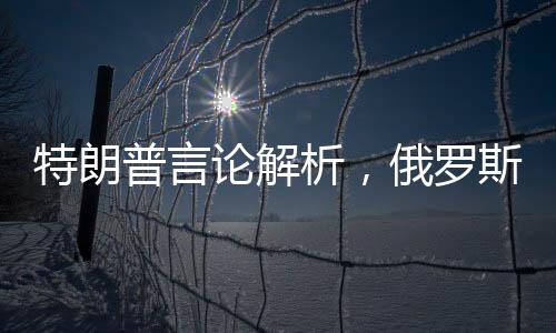 特朗普言論解析，俄羅斯展現(xiàn)對美國的友善態(tài)度