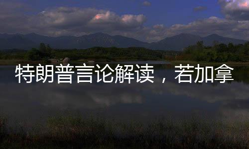 特朗普言論解讀，若加拿大成為第51州，關(guān)稅將不復(fù)存在